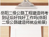 岳阳二级公路工程建造师考到证后好找好工作吗(岳阳二级公路建造师就业前景)