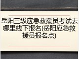 岳阳三级应急救援员考试去哪里线下报名(岳阳应急救援员报名点)