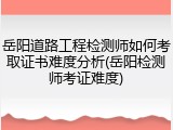 岳阳道路工程检测师如何考取证书难度分析(岳阳检测师考证难度)