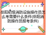岳阳初级消防设施操作员怎么考需要什么条件(岳阳消防操作员报考条件)