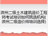 滨州二级土木建筑造价工程师考试培训如何挑选机构(滨州二级造价师培训选择)