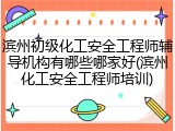 滨州初级化工安全工程师辅导机构有哪些哪家好(滨州化工安全工程师培训)