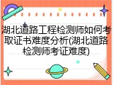湖北道路工程检测师如何考取证书难度分析(湖北道路检测师考证难度)