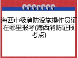 海西中级消防设施操作员证在哪里报考(海西消防证报考点)