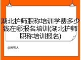 湖北护师职称培训学费多少钱在哪报名培训(湖北护师职称培训报名)