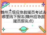 赣州三级应急救援员考试去哪里线下报名(赣州应急救援员报名点)