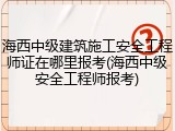 海西中级建筑施工安全工程师证在哪里报考(海西中级安全工程师报考)