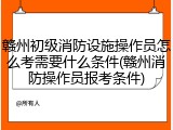 赣州初级消防设施操作员怎么考需要什么条件(赣州消防操作员报考条件)