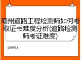 亳州道路工程检测师如何考取证书难度分析(道路检测师考证难度)