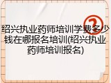 绍兴执业药师培训学费多少钱在哪报名培训(绍兴执业药师培训报名)