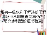 绍兴一级水利工程造价工程师证书从哪里查询真伪？(绍兴水利造价证书验真)