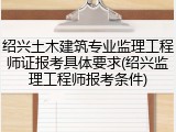 绍兴土木建筑专业监理工程师证报考具体要求(绍兴监理工程师报考条件)