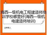 海西一级机电工程建造师培训学校哪里好(海西一级机电建造师培训)