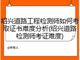 绍兴道路工程检测师如何考取证书难度分析(绍兴道路检测师考证难度)