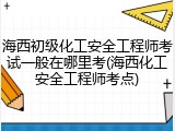 海西初级化工安全工程师考试一般在哪里考(海西化工安全工程师考点)