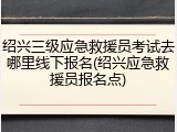 绍兴三级应急救援员考试去哪里线下报名(绍兴应急救援员报名点)
