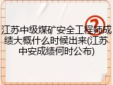 江苏中级煤矿安全工程师成绩大概什么时候出来(江苏中安成绩何时公布)