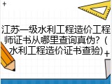 江苏一级水利工程造价工程师证书从哪里查询真伪？(水利工程造价证书查验)
