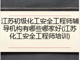 江苏初级化工安全工程师辅导机构有哪些哪家好(江苏化工安全工程师培训)