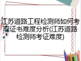 江苏道路工程检测师如何考取证书难度分析(江苏道路检测师考证难度)