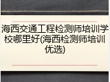 海西交通工程检测师培训学校哪里好(海西检测师培训优选)