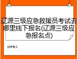 辽源三级应急救援员考试去哪里线下报名(辽源三级应急报名点)