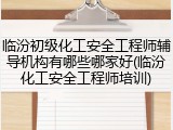 临汾初级化工安全工程师辅导机构有哪些哪家好(临汾化工安全工程师培训)