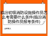 临汾初级消防设施操作员怎么考需要什么条件(临汾消防操作员报考条件)