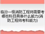 临汾一级消防工程师需要考哪些科目具备什么能力(消防工程师考科能力)