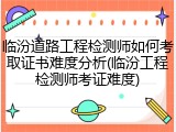 临汾道路工程检测师如何考取证书难度分析(临汾工程检测师考证难度)