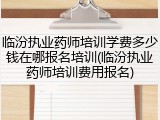 临汾执业药师培训学费多少钱在哪报名培训(临汾执业药师培训费用报名)