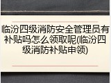 临汾四级消防安全管理员有补贴吗怎么领取呢(临汾四级消防补贴申领)