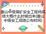 唐山中级煤矿安全工程师成绩大概什么时候出来(唐山中级安工成绩公布时间)