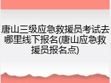 唐山三级应急救援员考试去哪里线下报名(唐山应急救援员报名点)