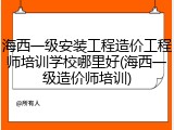 海西一级安装工程造价工程师培训学校哪里好(海西一级造价师培训)