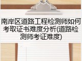 南岸区道路工程检测师如何考取证书难度分析(道路检测师考证难度)