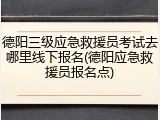 德阳三级应急救援员考试去哪里线下报名(德阳应急救援员报名点)