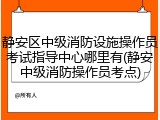 静安区中级消防设施操作员考试指导中心哪里有(静安中级消防操作员考点)