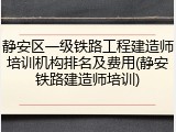 静安区一级铁路工程建造师培训机构排名及费用(静安铁路建造师培训)