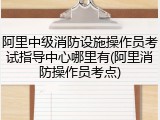 阿里中级消防设施操作员考试指导中心哪里有(阿里消防操作员考点)