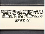 阿里高级物业管理员考试去哪里线下报名(阿里物业考试报名点)