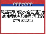 阿里高级消防安全管理员考试时间地点及费用(阿里消防考试信息)