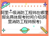 阿里一级消防工程师在哪里报名具体报考时间介绍(阿里消防工程师报考)