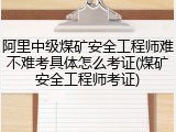 阿里中级煤矿安全工程师难不难考具体怎么考证(煤矿安全工程师考证)
