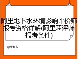 阿里地下水环境影响评价师报考资格详解(阿里环评师报考条件)