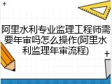 阿里水利专业监理工程师需要年审吗怎么操作(阿里水利监理年审流程)