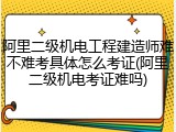 阿里二级机电工程建造师难不难考具体怎么考证(阿里二级机电考证难吗)