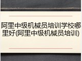 阿里中级机械员培训学校哪里好(阿里中级机械员培训)