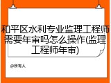 和平区水利专业监理工程师需要年审吗怎么操作(监理工程师年审)
