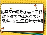 和平区中级煤矿安全工程师难不难考具体怎么考证(中级煤矿安全工程师考难易)